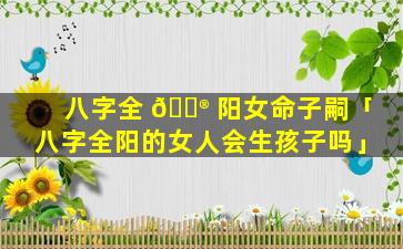 八字全 💮 阳女命子嗣「八字全阳的女人会生孩子吗」